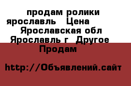 продам ролики ярославль › Цена ­ 1 000 - Ярославская обл., Ярославль г. Другое » Продам   